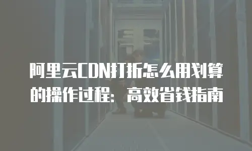 阿里云CDN打折怎么用划算的操作过程：高效省钱指南