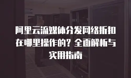 阿里云流媒体分发网络折扣在哪里操作的？全面解析与实用指南