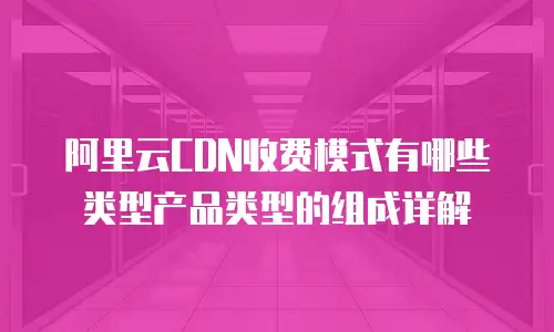 阿里云CDN收费模式有哪些类型产品类型的组成详解