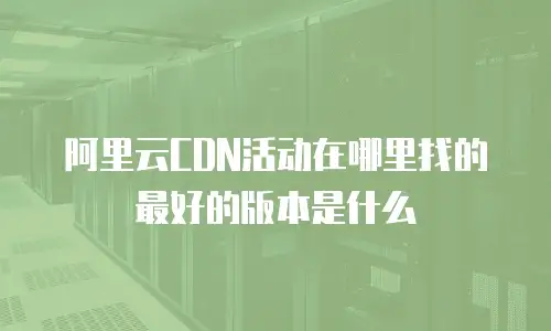 阿里云CDN活动在哪里找的最好的版本是什么
