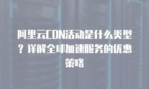 阿里云CDN活动是什么类型？详解全球加速服务的优惠策略