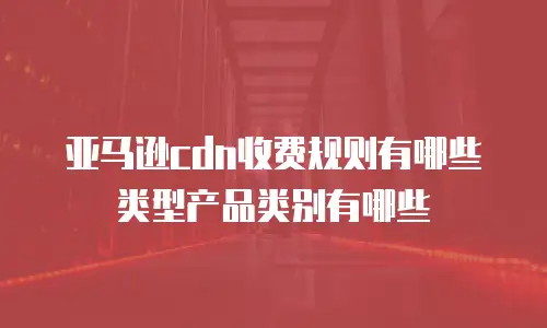 亚马逊cdn收费规则有哪些类型产品类别有哪些