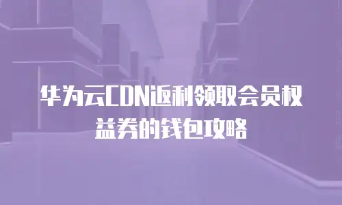 华为云CDN返利领取会员权益券的钱包攻略