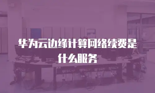 华为云边缘计算网络续费是什么服务