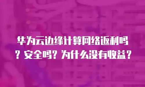 华为云边缘计算网络返利吗？安全吗？为什么没有收益？