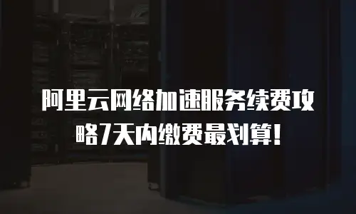 阿里云网络加速服务续费攻略7天内缴费最划算！