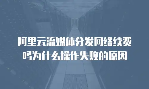 阿里云流媒体分发网络续费吗为什么操作失败的原因