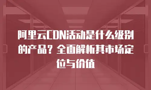阿里云CDN活动是什么级别的产品？全面解析其市场定位与价值