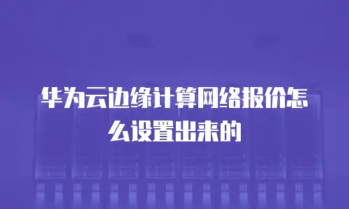华为云边缘计算网络报价怎么设置出来的