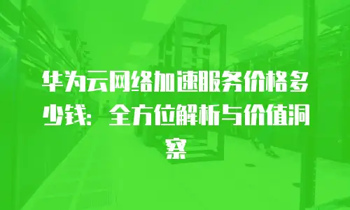 华为云网络加速服务价格多少钱：全方位解析与价值洞察