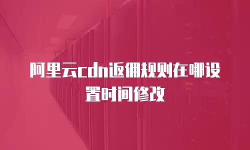 阿里云cdn返佣规则在哪设置时间修改