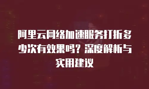 阿里云网络加速服务打折多少次有效果吗？深度解析与实用建议