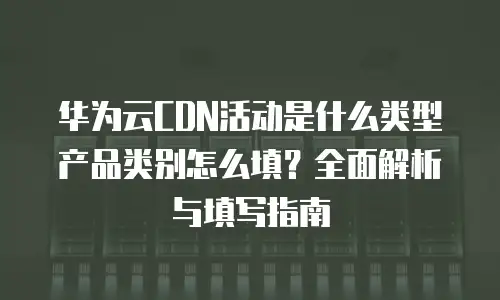 华为云CDN活动是什么类型产品类别怎么填？全面解析与填写指南