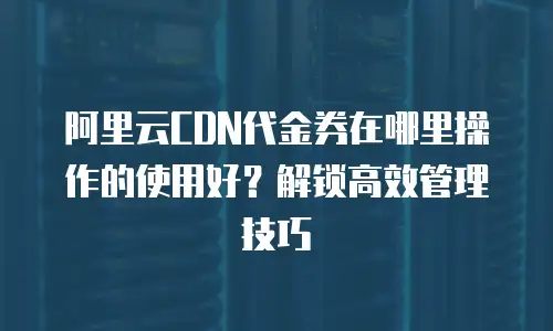 阿里云CDN代金券在哪里操作的使用好？解锁高效管理技巧