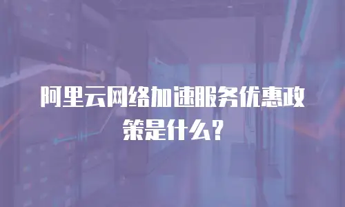 阿里云网络加速服务优惠政策是什么？