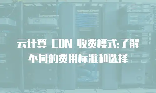 云计算 CDN 收费模式:了解不同的费用标准和选择