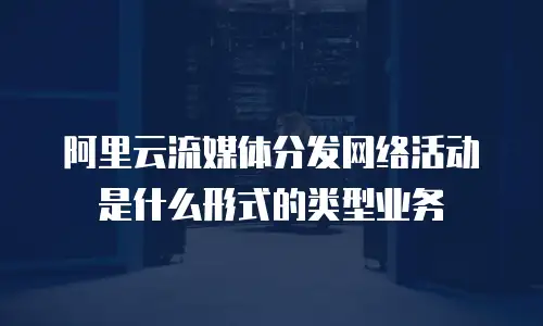 阿里云流媒体分发网络活动是什么形式的类型业务