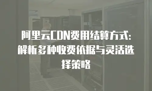 阿里云CDN费用结算方式：解析多种收费依据与灵活选择策略
