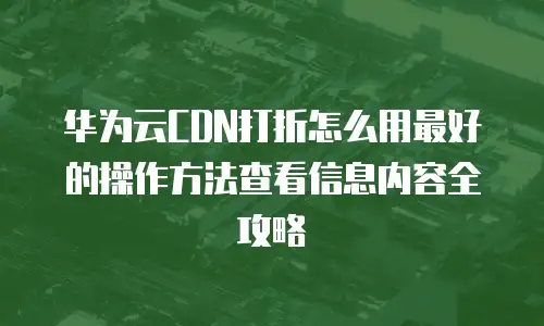 华为云CDN打折怎么用最好的操作方法查看信息内容全攻略