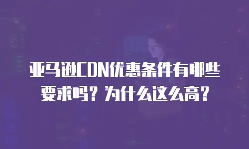 亚马逊CDN优惠条件有哪些要求吗？为什么这么高？