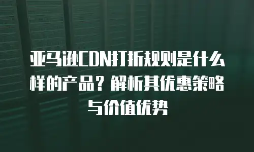 亚马逊CDN打折规则是什么样的产品？解析其优惠策略与价值优势