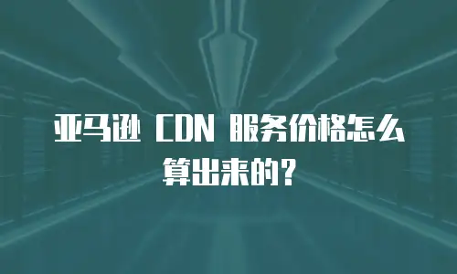亚马逊 CDN 服务价格怎么算出来的？