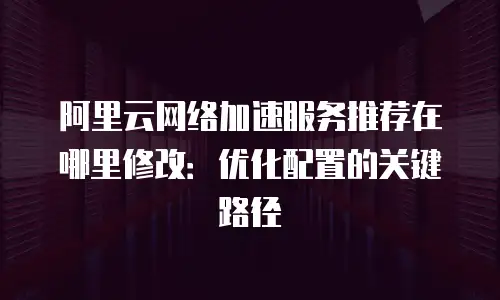 阿里云网络加速服务推荐在哪里修改：优化配置的关键路径