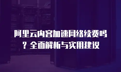 阿里云内容加速网络续费吗？全面解析与实用建议
