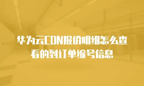 华为云CDN报价明细怎么查看的到订单编号信息