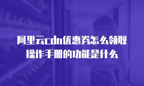 阿里云cdn优惠券怎么领取操作手册的功能是什么