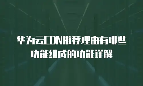 华为云CDN推荐理由有哪些功能组成的功能详解