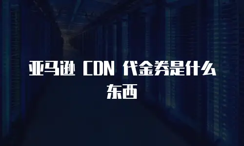 亚马逊 CDN 代金券是什么东西