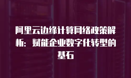 阿里云边缘计算网络政策解析：赋能企业数字化转型的基石