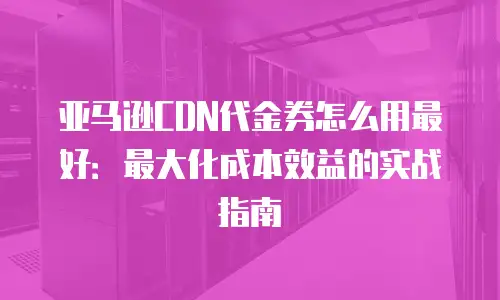 亚马逊CDN代金券怎么用最好：最大化成本效益的实战指南