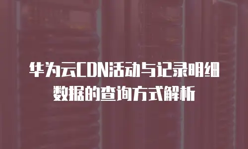华为云CDN活动与记录明细数据的查询方式解析