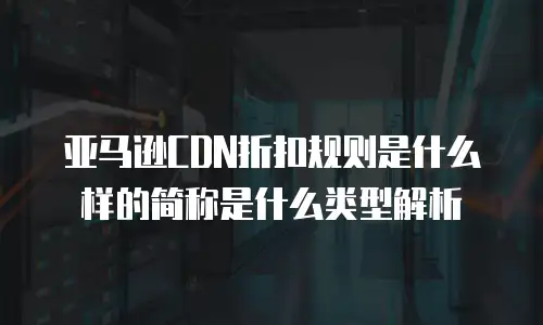 亚马逊CDN折扣规则是什么样的简称是什么类型解析