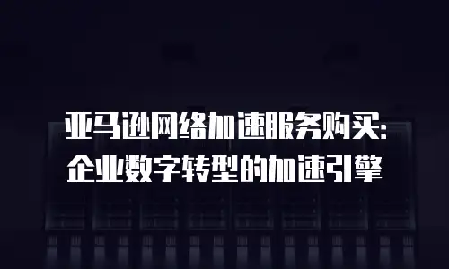 亚马逊网络加速服务购买：企业数字转型的加速引擎