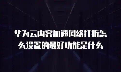 华为云内容加速网络打折怎么设置的最好功能是什么