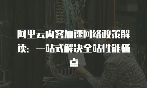 阿里云内容加速网络政策解读：一站式解决全站性能痛点