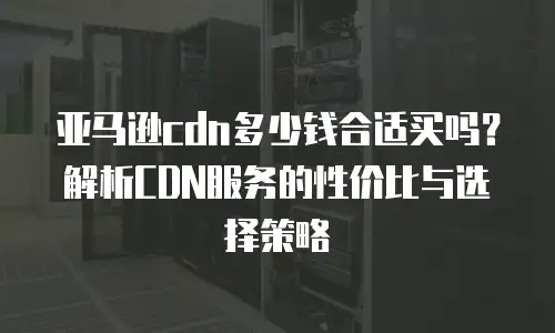 亚马逊cdn多少钱合适买吗？解析CDN服务的性价比与选择策略