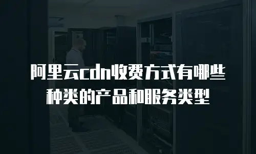 阿里云cdn收费方式有哪些种类的产品和服务类型