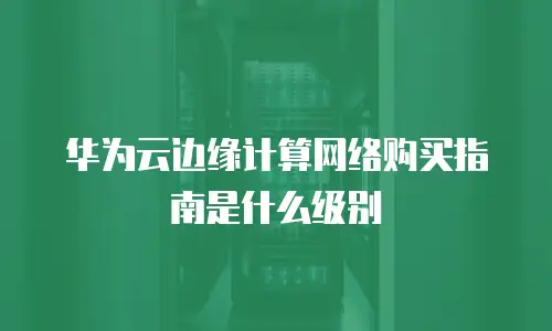 华为云边缘计算网络购买指南是什么级别