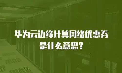 华为云边缘计算网络优惠券是什么意思？