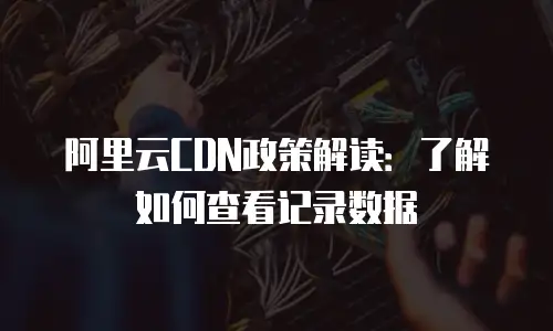 阿里云CDN政策解读：了解如何查看记录数据