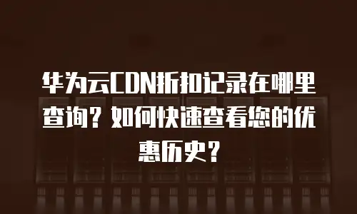 华为云CDN折扣记录在哪里查询？如何快速查看您的优惠历史？