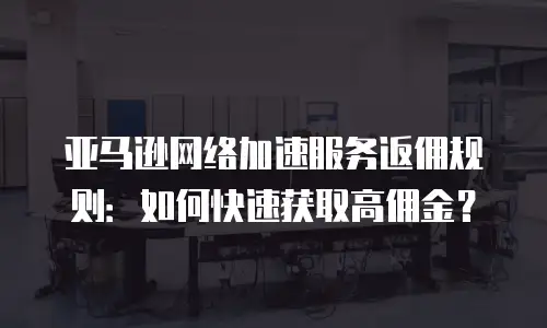 亚马逊网络加速服务返佣规则：如何快速获取高佣金？