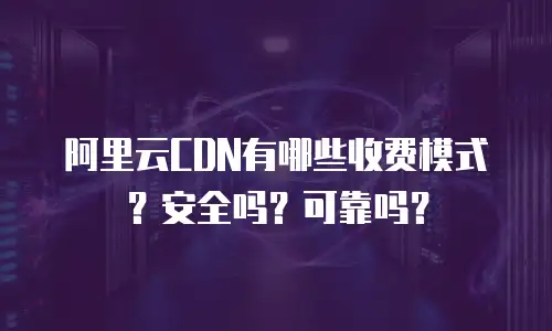 阿里云CDN有哪些收费模式？安全吗？可靠吗？