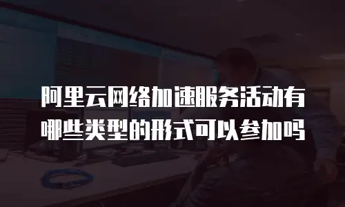 阿里云网络加速服务活动有哪些类型的形式可以参加吗