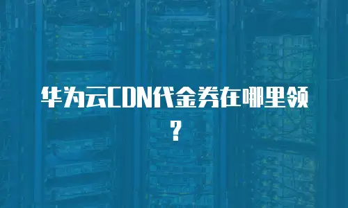 华为云CDN代金券在哪里领？