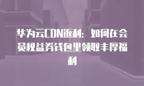 华为云CDN返利：如何在会员权益券钱包里领取丰厚福利
